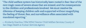 Quote from Kimberly Giardina, DSW, MSW, Director Child Welfare Services, County of San Diego Health & Human Services Agency "The child welfare system has historically been rooted in fear: fear of the rare tragic cases of severe abuse that are missed, and the consequences to the children and professionals involved. We must resolve the dilemma of keeping children safe and supported without magnifying the feeling of threat, fear and surveillance often associated with mandated reporting."