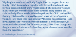 Quote from Shelley Lopez, Parent and advocate: "My daughter was born medically fragile. I had no support from my family. I didnt know where to go for help. I didn't know how to ask for help because I didn't know what I needed. The domestic vioence in our home got worse because of the stress of being parents of a child with significant needs. When the police called CPD, I had no idea that my child could be removed because I was a victim of domestic violence. How could they take her away? I believe my experience - and my daughter's life - would have been different if we had support, if someone had explained the 'failure to protect' laws. Even though my daughter was in foster care for less than a year, she continues to suffer from the experience."